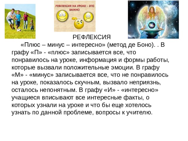 РЕФЛЕКСИЯ  «Плюс – минус – интересно» (метод де Боно). . В графу «П» - «плюс» записывается все, что понравилось на уроке, информация и формы работы, которые вызвали положительные эмоции. В графу «М» - «минус» записывается все, что не понравилось на уроке, показалось скучным, вызвало неприязнь, осталось непонятным. В графу «И» - «интересно» учащиеся вписывают все интересные факты, о которых узнали на уроке и что бы еще хотелось узнать по данной проблеме, вопросы к учителю. 