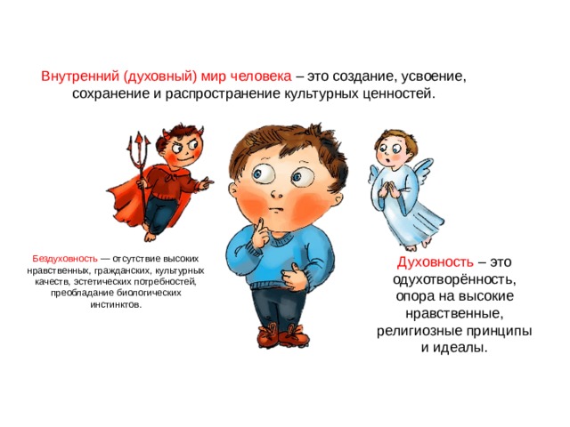 Внутренний (духовный) мир человека – это создание, усвоение, сохранение и распространение культурных ценностей. Духовность – это одухотворённость, опора на высокие нравственные, религиозные принципы и идеалы. Бездуховность — отсутствие высоких нравственных, гражданских, культурных качеств, эстетических потребностей, преобладание биологических инстинктов. 