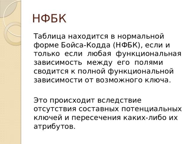 НФБК Таблица находится в нормальной форме Бойса-Кодда (НФБК), если и только если любая функциональная зависимость между его полями сводится к полной функциональной зависимости от возможного ключа. Это происходит вследствие отсутствия составных потенциальных ключей и пересечения каких-либо их атрибутов. 