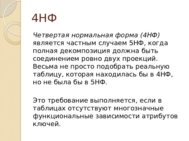4НФ Четвертая нормальная форма (4НФ) является частным случаем 5НФ, когда полная декомпозиция должна быть соединением ровно двух проекций. Весьма не просто подобрать реальную таблицу, которая находилась бы в 4НФ, но не была бы в 5НФ. Это требование выполняется, если в таблицах отсутствуют многозначные функциональные зависимости атрибутов ключей. 