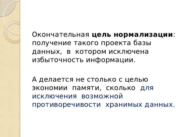 Окончательная цель нормализации : получение такого проекта базы данных, в котором исключена избыточность информации. А делается не столько с целью экономии памяти, сколько для исключения возможной противоречивости хранимых данных. 