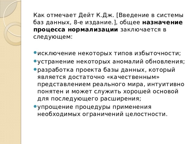 Как отмечает Дейт К.Дж. [Введение в системы баз данных, 8-е издание.], общее назначение процесса нормализации заключается в следующем: исключение некоторых типов избыточности; устранение некоторых аномалий обновления; разработка проекта базы данных, который является достаточно «качественным» представлением реального мира, интуитивно понятен и может служить хорошей основой для последующего расширения; упрощение процедуры применения необходимых ограничений целостности. 