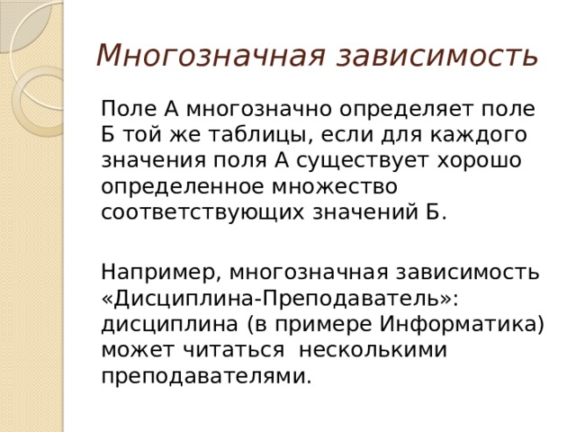 Многозначная зависимость Поле А многозначно определяет поле Б той же таблицы, если для каждого значения поля А существует хорошо определенное множество соответствующих значений Б. Например, многозначная зависимость «Дисциплина-Преподаватель»: дисциплина (в примере Информатика) может читаться несколькими преподавателями. 