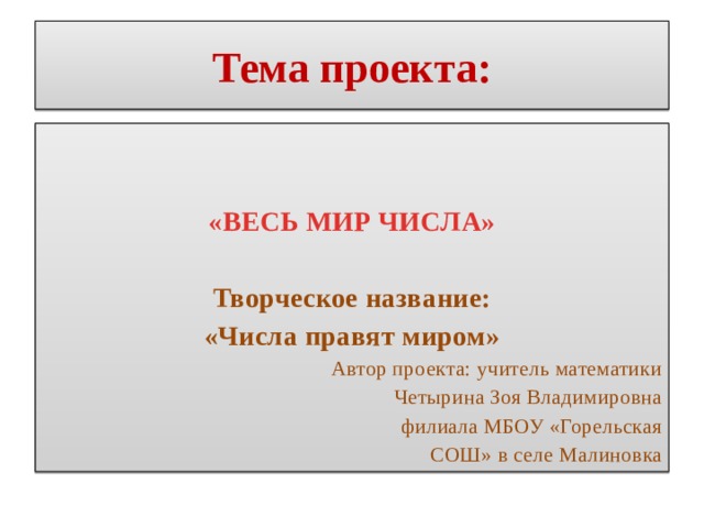 Тема проекта:   «ВЕСЬ МИР ЧИСЛА»  Творческое название: «Числа правят миром» Автор проекта: учитель математики Четырина Зоя Владимировна филиала МБОУ «Горельская  СОШ» в селе Малиновка