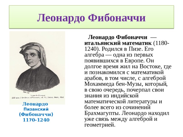 Леонардо Фибоначчи  Леонардо Фибоначчи — итальянский математик (1180-1240). Родился в Пизе. Его алгебра — одна из первых появившихся в Европе. Он долгое время жил на Востоке, где и познакомился с математикой арабов, в том числе, с алгеброй Мохаммеда бен-Музы, который, в свою очередь, почерпал свои знания из индийской математической литературы и более всего из сочинений Брахмагупты. Леонардо находил уже связь между алгеброй и геометрией. Леонардо Пизанский ( Фибоначчи ) 11 7 0-1240