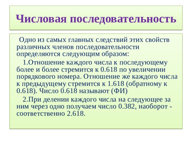 Числовая последовательность  Одно из самых главных следствий этих свойств различных членов последовательности определяются следующим образом:  1.Отношение каждого числа к последующему более и более стремится к 0.618 по увеличении порядкового номера. Отношение же каждого числа к предыдущему стремится к 1.618 (обратному к 0.618). Число 0.618 называют (ФИ)  2.При делении каждого числа на следующее за ним через одно получаем число 0.382, наоборот - соответственно 2.618.