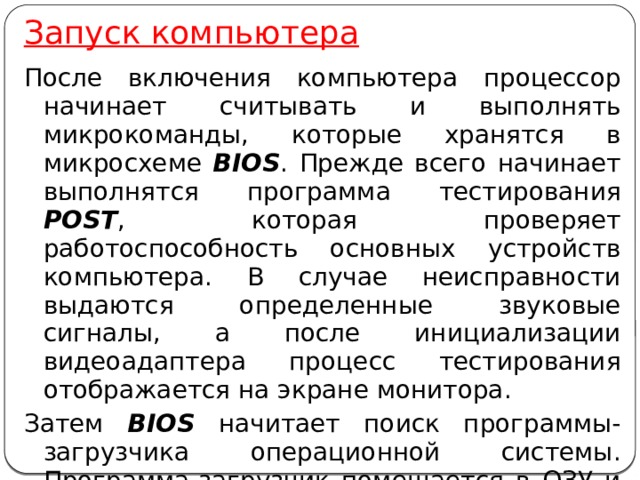 Запуск компьютера После включения компьютера процессор начинает считывать и выполнять микрокоманды, которые хранятся в микросхеме BIOS . Прежде всего начинает выполнятся программа тестирования POST , которая проверяет работоспособность основных устройств компьютера. В случае неисправности выдаются определенные звуковые сигналы, а после инициализации видеоадаптера процесс тестирования отображается на экране монитора. Затем BIOS начитает поиск программы-загрузчика операционной системы. Программа-загрузчик помещается в ОЗУ и начинается процесс загрузки файлов операционной системы. 