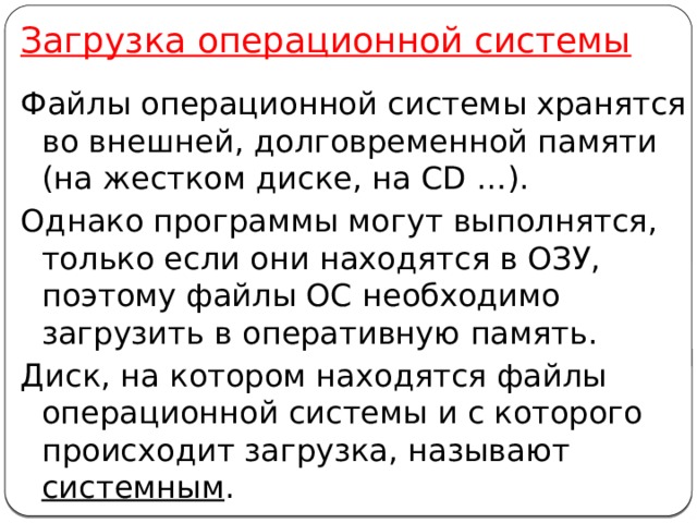 Загрузка операционной системы Файлы операционной системы хранятся во внешней, долговременной памяти  (на жестком диске, на CD …). Однако программы могут выполнятся, только если они находятся в ОЗУ, поэтому файлы ОС необходимо загрузить в оперативную память. Диск, на котором находятся файлы операционной системы и с которого происходит загрузка, называют системным . 