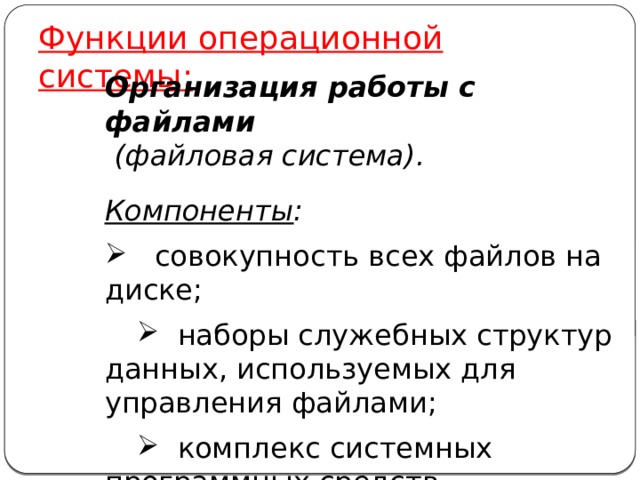 Функции операционной системы: Организация работы с файлами   (файловая система). Компоненты :  совокупность всех файлов на диске;  наборы служебных структур данных, используемых для управления файлами;  комплекс системных программных средств, реализующих управление файлами. 