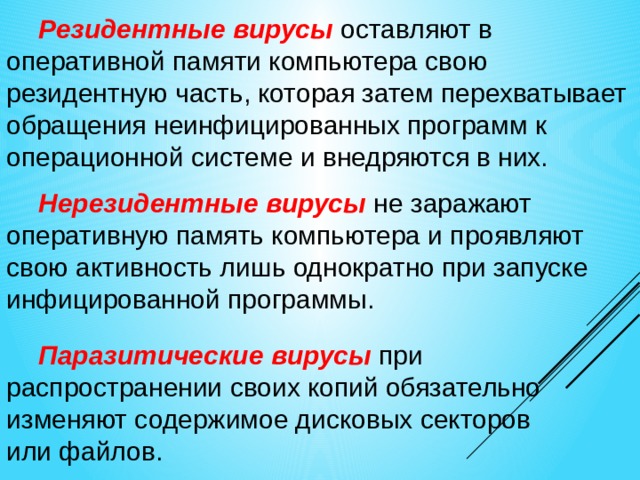 Резидентные вирусы  оставляют в оперативной памяти компьютера свою резидентную часть, которая затем перехватывает обращения неинфицированных программ к операционной системе и внедряются в них. Нерезидентные вирусы  не заражают оперативную память компьютера и проявляют свою активность лишь однократно при запуске инфицированной программы. Паразитические вирусы  при распространении своих копий обязательно изменяют содержимое дисковых секторов  или файлов. 
