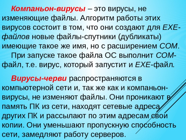 Компаньон-вирусы  – это вирусы, не изменяющие файлы. Алгоритм работы этих вирусов состоит в том, что они создают для EXE-файлов новые файлы-спутники (дубликаты) имеющие такое же имя, но с расширением COM . При запуске такое файла ОС выполнит COM -файл, т.е. вирус, который запустит и EXE- файл . Вирусы-черви распространяются в компьютерной сети и, так же как и компаньон-вирусы, не изменяют файлы. Они проникают в память ПК из сети, находят сетевые адреса других ПК и рассылают по этим адресам свои копии. Они уменьшают пропускную способность сети, замедляют работу серверов. 