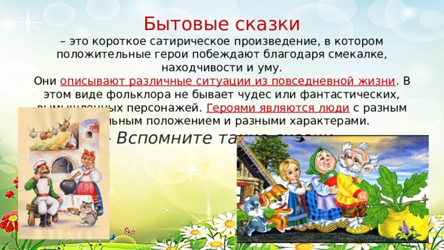 Бытовые сказки – это короткое сатирическое произведение, в котором положительные герои побеждают благодаря смекалке, находчивости и уму. Они описывают различные ситуации из повседневной жизни . В этом виде фольклора не бывает чудес или фантастических, вымышленных персонажей. Героями являются люди с разным социальным положением и разными характерами. - Вспомните такие сказки.   