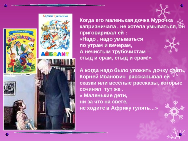 Когда его маленькая дочка Мурочка капризничала , не хотела умываться, он приговаривал ей : «Надо , надо умываться по утрам и вечерам, А нечистым трубочистам – стыд и срам, стыд и срам!»  А когда надо было уложить дочку спать, Корней Иванович рассказывал ей сказки или весёлые рассказы, которые сочинял тут же . « Маленькие дети, ни за что на свете, не ходите в Африку гулять…»  