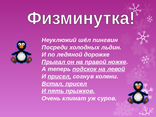 Неуклюжий шёл пингвин  Посреди холодных льдин.  И по ледяной дорожке  Прыгал он на правой ножке .  А теперь подскок на левой  И присел, согнув колени.  Встал, присел  И пять прыжков.  Очень климат уж суров. 