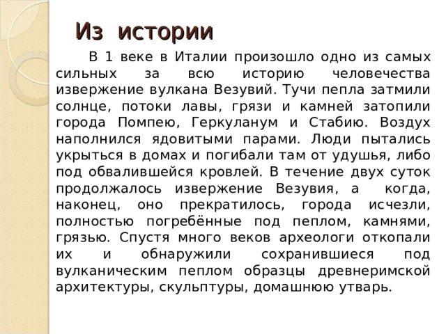 Из истории  В 1 веке в Италии произошло одно из самых сильных за всю историю человечества извержение вулкана Везувий. Тучи пепла затмили солнце, потоки лавы, грязи и камней затопили города Помпею, Геркуланум и Стабию. Воздух наполнился ядовитыми парами. Люди пытались укрыться в домах и погибали там от удушья, либо под обвалившейся кровлей. В течение двух суток продолжалось извержение Везувия, а когда, наконец, оно прекратилось, города исчезли, полностью погребённые под пеплом, камнями, грязью. Спустя много веков археологи откопали их и обнаружили сохранившиеся под вулканическим пеплом образцы древнеримской архитектуры, скульптуры, домашнюю утварь. 