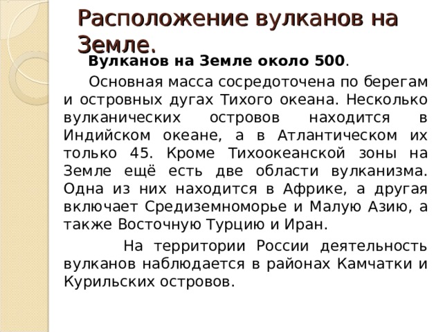  Расположение вулканов на Земле.    Вулканов на Земле около 500 .  Основная масса сосредоточена по берегам и островных дугах Тихого океана. Несколько вулканических островов находится в Индийском океане, а в Атлантическом их только 45. Кроме Тихоокеанской зоны на Земле ещё есть две области вулканизма. Одна из них находится в Африке, а другая включает Средиземноморье и Малую Азию, а также Восточную Турцию и Иран.  На территории России деятельность вулканов наблюдается в районах Камчатки и Курильских островов. 