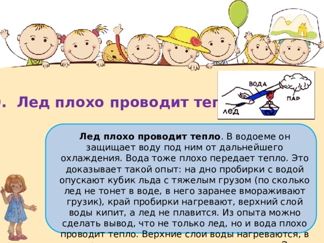 10.  Лед плохо проводит тепло Лед плохо проводит тепло . В водоеме он защищает воду под ним от дальнейшего охлаждения. Вода тоже плохо передает тепло. Это доказывает такой опыт: на дно пробирки с водой опускают кубик льда с тяжелым грузом (по сколько лед не тонет в воде, в него заранее вмораживают грузик), край пробирки нагревают, верхний слой воды кипит, а лед не плавится. Из опыта можно сделать вывод, что не только лед, но и вода плохо проводит тепло. Верхние слои воды нагреваются, в то время как нижние остаются холодными. Это объясняет, почему испарения происходят только с поверхности водоемов. 