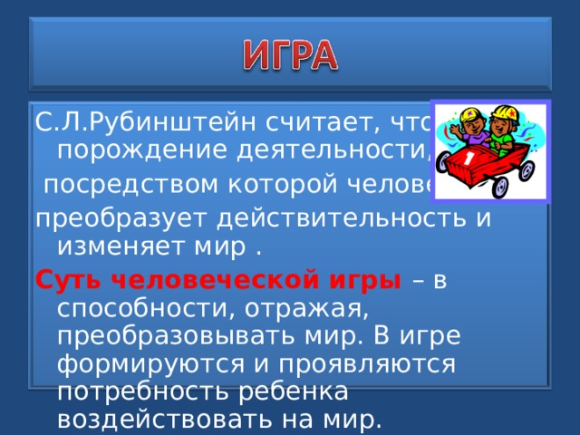 С.Л.Рубинштейн считает, что игра – порождение деятельности,  посредством которой человек преобразует действительность и изменяет мир . Суть человеческой игры – в способности, отражая, преобразовывать мир. В игре формируются и проявляются потребность ребенка воздействовать на мир. 