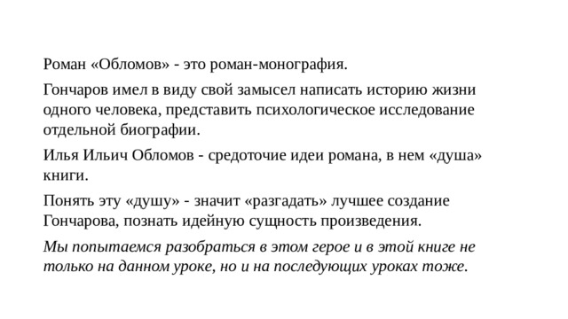 Роман «Обломов» - это роман-монография. Гончаров имел в виду свой замысел написать историю жизни одного человека, представить психологическое исследование отдельной биографии. Илья Ильич Обломов - средоточие идеи романа, в нем «душа» книги. Понять эту «душу» - значит «разгадать» лучшее создание Гончарова, познать идейную сущность произведения. Мы попытаемся разобраться в этом герое и в этой книге не только на данном уроке, но и на последующих уроках тоже. 
