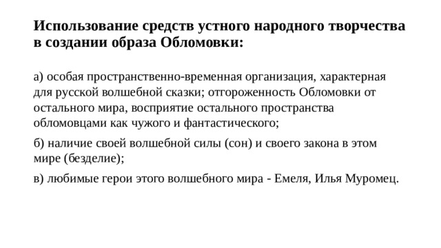 Использование средств устного народного творчества в создании образа Обломовки:   а) особая пространственно-временная организация, характерная для русской волшебной сказки; отгороженность Обломовки от остального мира, восприятие остального пространства обломовцами как чужого и фантастического; б) наличие своей волшебной силы (сон) и своего закона в этом мире (безделие); в) любимые герои этого волшебного мира - Емеля, Илья Муромец. 