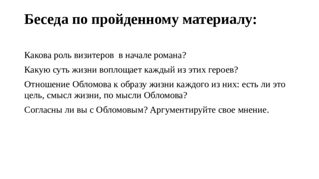 Беседа по пройденному материалу:   Какова роль визитеров в начале романа? Какую суть жизни воплощает каждый из этих героев? Отношение Обломова к образу жизни каждого из них: есть ли это цель, смысл жизни, по мысли Обломова? Согласны ли вы с Обломовым? Аргументируйте свое мнение. 