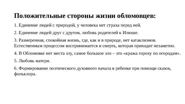 Положительные стороны жизни обломовцев: 1. Единение людей с природой, у человека нет страха перед ней. 2. Единение людей друг с другом, любовь родителей к Илюше. 3. Размеренная, спокойная жизнь, где, как и в природе, нет катаклизмов. Естественным процессом воспринимается и смерть, которая приходит незаметно. 4. В Обломовке нет места злу, самое большое зло – это «кража гороху по огородам». 5. Любовь матери. 6. Формирование поэтического духовного начала в ребенке при помощи сказок, фольклора. 