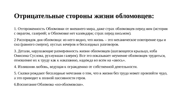 Отрицательные стороны жизни обломовцев: 1. Отгороженность Обломовки от внешнего мира, даже страх обломовцев перед ним (история с оврагом, галереей; в Обломовке нет календаря; страх перед письмом). 2 Распорядок дня обломовца: из него видно, что жизнь – это механическое повторение еды и сна (равного смерти), пустых вечеров и бесплодных разговоров. 3. Детали, нарушающие размеренность жизни обломовцев (шатающееся крыльцо, изба Онисима Суслова, рухнувшая галерея). Все это показывает неумение обломовцев трудиться, отношение их к труду как к наказанию, надежда во всем на «авось». 4. Излишняя любовь, ведущая к ограждению от собственной деятельности. 5. Сказки рождают бесплодные мечтания о том, что в жизни без труда может произойти чудо, а это приводит к полной пассивности героя. 6.Воспитание Обломова «по-обломовски». 