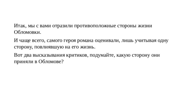 Итак, мы с вами отразили противоположные стороны жизни Обломовки. И чаще всего, самого героя романа оценивали, лишь учитывая одну сторону, повлиявшую на его жизнь. Вот два высказывания критиков, подумайте, какую сторону они приняли в Обломове? 