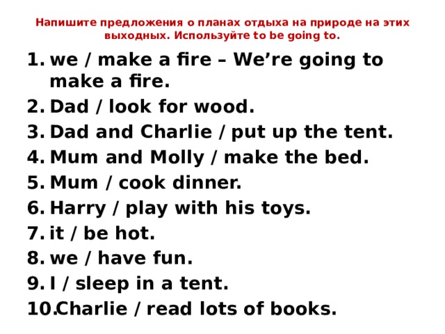 Напишите предложения о планах отдыха на природе на этих выходных. Используйте to be going to.   we / make a fire – We’re going to make a fire. Dad / look for wood. Dad and Charlie / put up the tent. Mum and Molly / make the bed. Mum / cook dinner. Harry / play with his toys. it / be hot. we / have fun. I / sleep in a tent. Charlie / read lots of books. 
