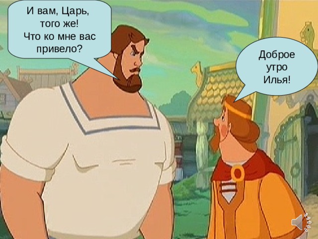 И вам, Царь, того же! Что ко мне вас привело? Доброе утро Илья! 