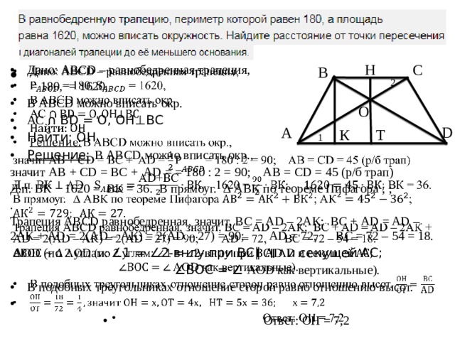 12. Н С Дано: ABCD – равнобедренная трапеция,  = 180, = 1620, В ABCD можно вписать окр. АС ∩ BD = О, ОН⊥ВС Найти: ОН Решение:  В ABCD можно вписать окр.,   значит AB + CD = BC + AD = = 180 : 2 = 90; АВ = CD = 45 (р/б трап) Д.п. ВК 1620 = ВК = 36. В прямоуг. ∆ АВК по теореме Пифагора ; ; . Трапеция ABCD равнобедренная, значит, ВС = AD – 2АК; ВС + AD = AD – 2АК + AD = 2(AD – АК) = 2(AD – 27) = 90; AD = 72, ВС = 72 – 54 = 18.  AОD (по 2 углам: ∠1 = ∠2-внлу при ВС∥ AD и секущей АС; ∠ ВОС = ∠ AОD как вертикальные). В подобных треугольниках отношение сторон равно отношению высот.  Ответ: ОН = 7,2 В 2 О А D К Т 1 