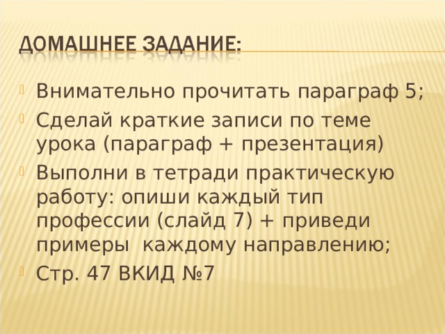 Внимательно прочитать параграф 5; Сделай краткие записи по теме урока (параграф + презентация) Выполни в тетради практическую работу: опиши каждый тип профессии (слайд 7) + приведи примеры каждому направлению; Стр. 47 ВКИД №7 