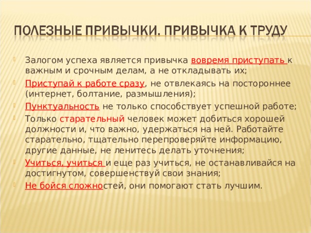 Залогом успеха является привычка вовремя приступать к важным и срочным делам, а не откладывать их; Приступай к работе сразу , не отвлекаясь на постороннее (интернет, болтание, размышления); Пунктуальность  не только способствует успешной работе; Только  старательный  человек может добиться хорошей должности и, что важно, удержаться на ней. Работайте старательно, тщательно перепроверяйте информацию, другие данные, не ленитесь делать уточнения; Учиться, учиться и еще раз учиться, не останавливайся на достигнутом, совершенствуй свои знания; Не бойся сложно стей, они помогают стать лучшим.   