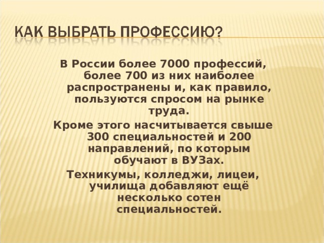 В России более 7000 профессий, более 700 из них наиболее распространены и, как правило, пользуются спросом на рынке труда. Кроме этого насчитывается свыше 300 специальностей и 200 направлений, по которым обучают в ВУЗах. Техникумы, колледжи, лицеи, училища добавляют ещё несколько сотен специальностей. 