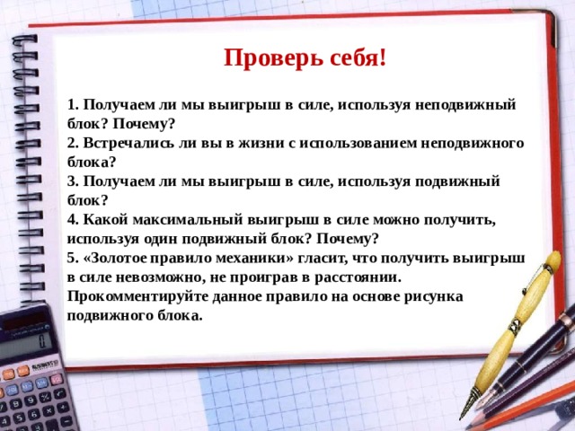 Проверь себя! 1. Получаем ли мы выигрыш в силе, используя неподвижный блок? Почему? 2. Встречались ли вы в жизни с использованием неподвижного блока? 3. Получаем ли мы выигрыш в силе, используя подвижный блок? 4. Какой максимальный выигрыш в силе можно получить, используя один подвижный блок? Почему? 5. «Золотое правило механики» гласит, что получить выигрыш в силе невозможно, не проиграв в расстоянии. Прокомментируйте данное правило на основе рисунка подвижного блока. 
