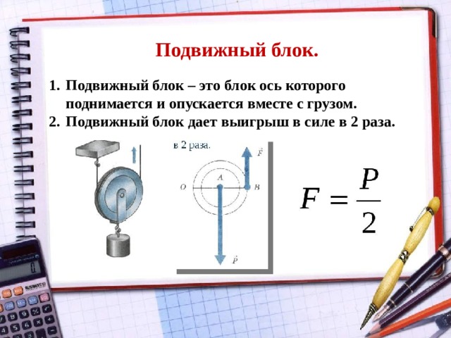 Подвижный блок. Подвижный блок – это блок ось которого поднимается и опускается вместе с грузом. Подвижный блок дает выигрыш в силе в 2 раза. 
