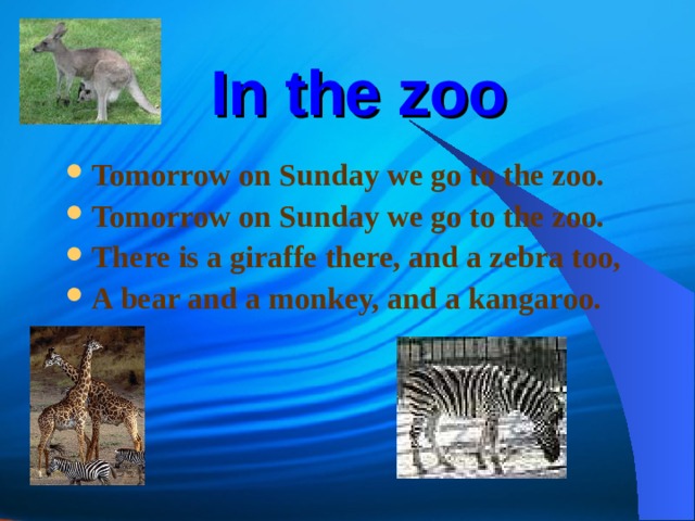 In the zoo Tomorrow on Sunday we go to the zoo. Tomorrow on Sunday we go to the zoo. There is a giraffe there, and a zebra too, A bear and a monkey, and a kangaroo. 
