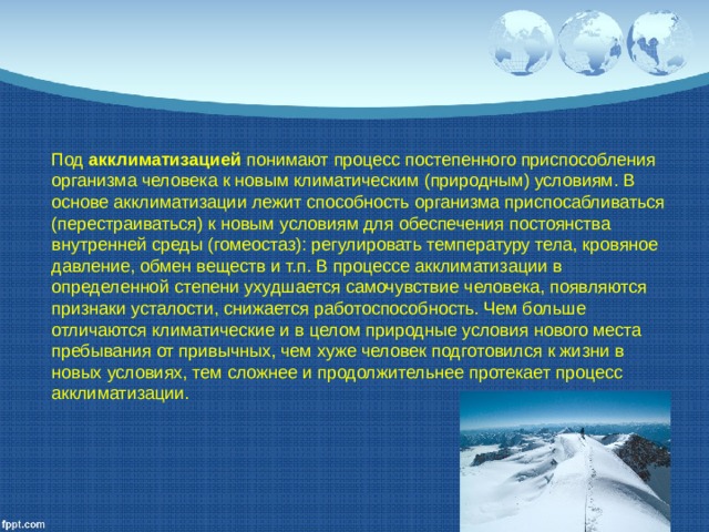 Под акклиматизацией понимают процесс постепенного приспособления организма человека к новым климатическим (природным) условиям. В основе акклиматизации лежит способность организма приспосабливаться (перестраиваться) к новым условиям для обеспечения постоянства внутренней среды (гомеостаз): регулировать температуру тела, кровяное давление, обмен веществ и т.п. В процессе акклиматизации в определенной степени ухудшается самочувствие человека, появляются признаки усталости, снижается работоспособность. Чем больше отличаются климатические и в целом природные условия нового места пребывания от привычных, чем хуже человек подготовился к жизни в новых условиях, тем сложнее и продолжительнее протекает процесс акклиматизации. 