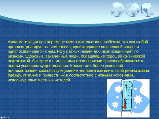 Акклиматизация при перемене места жительства неизбежна, так как любой организм реагирует на изменения, происходящие во внешней среде, и приспосабливается к ним. Но у разных людей акклиматизация идет по разному. Здоровые, закаленные люди, обладающие хорошей физической подготовкой, быстрее и с меньшими отклонениями приспосабливаются к новым условиям существования. Кроме того, более успешной акклиматизации способствует умение человека изменить свой режим жизни, одежду, питание и привести их в соответствие с новыми условиями, используя опыт местных жителей. 