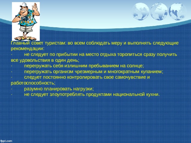Главный совет туристам: во всем соблюдать меру и выполнять следующие рекомендации: ·         не следует по прибытии на место отдыха торопиться сразу получить все удовольствия в один день; ·         перегружать себя излишним пребыванием на солнце; ·         перегружать организм чрезмерным и многократным купани­ем; ·         следует постоянно контролировать свое самочувствие и работоспособность; ·         разумно планировать нагрузки; ·         не следует злоупотреблять продуктами национальной кухни. 
