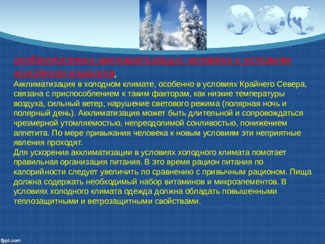 особенностями акклиматизации человека к условиям холодного климата . Акклиматизация в холодном климате, особенно в условиях Крайнего Севера, связана с приспособлением к таким факторам, как низкие температуры воздуха, сильный ветер, нарушение светового режима (полярная ночь и полярный день). Акклиматизация может быть длительной и сопровождаться чрезмерной утомляемостью, непреодолимой сонливостью, по­нижением аппетита. По мере привыкания человека к новым условиям эти неприятные явления проходят. Для ускорения акклиматизации в условиях холодного кли­мата помотает правильная организация питания. В это время рацион питания по калорийности следует увеличить по сравнению с привычным рационом. Пища должна содержать необходимый набор витаминов и микроэлементов. В условиях холодного климата одежда должна обладать повышенными теплозащитными и ветрозащитными свойствами. 