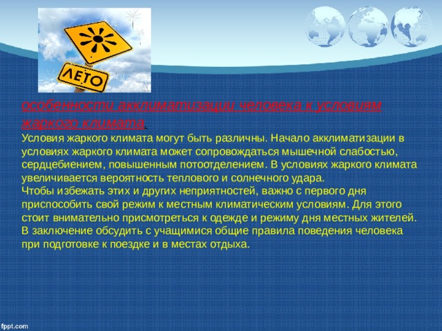 особенности акклиматизации че­ловека к условиям жаркого климата . Условия жаркого климата могут быть различны. Начало акклиматизации в условиях жаркого климата может сопровож­даться мышечной слабостью, сердцебиением, повышенным потоотделением. В условиях жаркого климата увеличивается вероятность теплового и солнечного удара. Чтобы избежать этих и других неприятностей, важно с первого дня приспособить свой режим к местным климатическим условиям. Для этого стоит внимательно присмотреться к одежде и режиму дня местных жителей. В заключение обсудить с учащимися общие правила пове­дения человека при подготовке к поездке и в местах отдыха.  