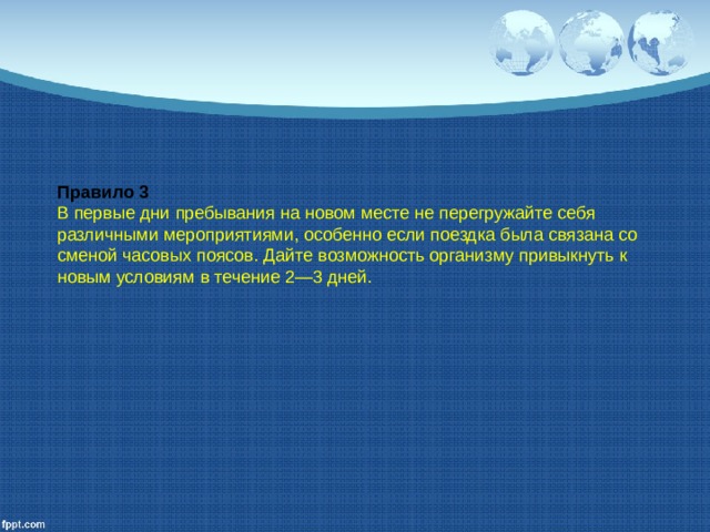 Правило 3 В первые дни пребывания на новом месте не перегружайте себя различными мероприятиями, особенно если поездка была связана со сменой часовых поясов. Дайте возможность орга­низму привыкнуть к новым условиям в течение 2—3 дней. 