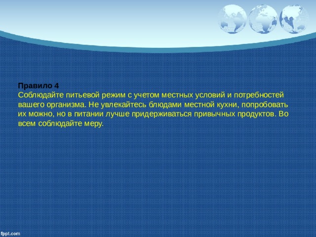 Правило 4 Соблюдайте питьевой режим с учетом местных условий и потребностей вашего организма. Не увлекайтесь блюдами ме­стной кухни, попробовать их можно, но в питании лучше при­держиваться привычных продуктов. Во всем соблюдайте меру. 