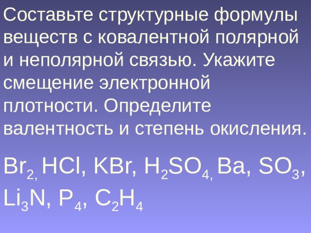Составьте структурные формулы веществ с ковалентной полярной и неполярной связью. Укажите смещение электронной плотности. Определите валентность и степень окисления. Br 2, HCl, KBr, H 2 SO 4, Ba, SO 3 , Li 3 N, P 4 , C 2 H 4  