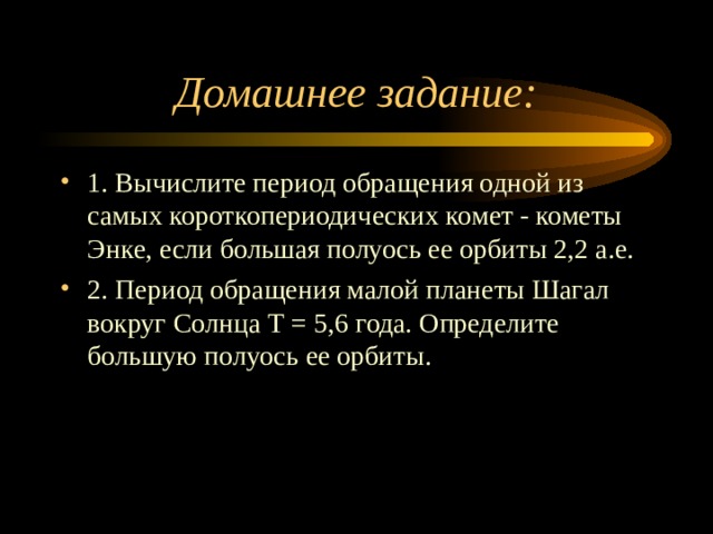 Домашнее задание: 1. Вычислите период обращения одной из самых короткопериодических комет - кометы Энке, если большая полуось ее орбиты 2,2 а.е. 2. Период обращения малой планеты Шагал вокруг Солнца Т = 5,6 года. Определите большую полуось ее орбиты.  