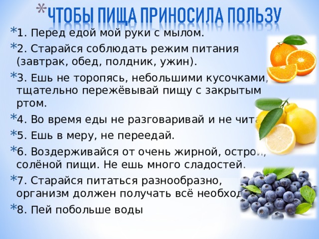 1. Перед едой мой руки с мылом. 2. Старайся соблюдать режим питания (завтрак, обед, полдник, ужин). 3. Ешь не торопясь, небольшими кусочками, тщательно пережёвывай пищу с закрытым ртом. 4. Во время еды не разговаривай и не читай. 5. Ешь в меру, не переедай. 6. Воздерживайся от очень жирной, острой, солёной пищи. Не ешь много сладостей. 7. Старайся питаться разнообразно, организм должен получать всё необходимое. 8. Пей побольше воды 