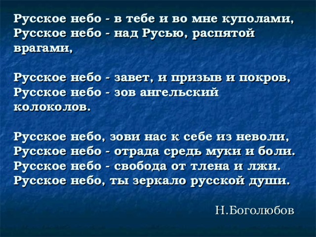 Русское небо - в тебе и во мне куполами,  Русское небо - над Русью, распятой  врагами,   Русское небо - завет, и призыв и покров,  Русское небо - зов ангельский колоколов.       Русское небо, зови нас к себе из неволи,  Русское небо - отрада средь муки и боли.  Русское небо - свобода от тлена и лжи.  Русское небо, ты зеркало русской души.                                                      Н.Боголюбов 