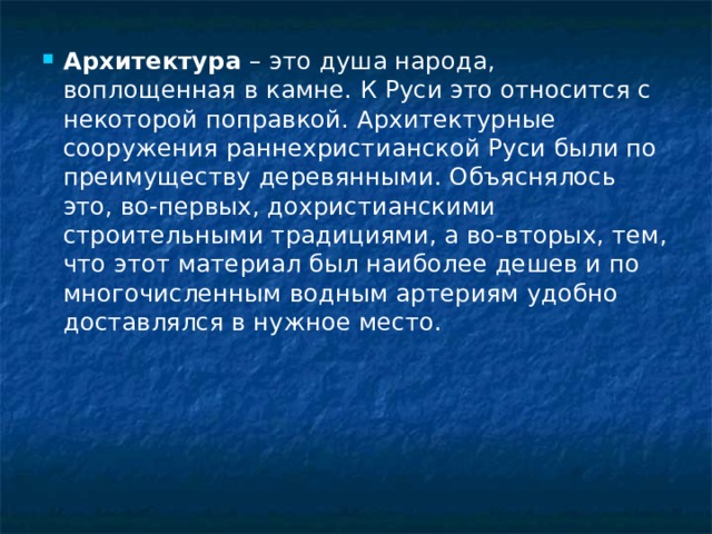 Архитектура  – это душа народа, воплощенная в камне. К Руси это относится с некоторой поправкой. Архитектурные сооружения раннехристианской Руси были по преимуществу деревянными. Объяснялось это, во-первых, дохристианскими строительными традициями, а во-вторых, тем, что этот материал был наиболее дешев и по многочисленным водным артериям удобно доставлялся в нужное место. 