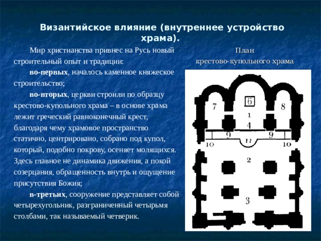  Византийское влияние (внутреннее устройство храма).   Мир христианства привнес на Русь новый строительный опыт и традиции: во-первых , началось каменное княжеское строительство; во-вторых , церкви строили по образцу крестово-купольного храма – в основе храма лежит греческий равноконечный крест, благодаря чему храмовое пространство статично, центрировано, собрано под купол, который, подобно покрову, осеняет молящихся. Здесь главное не динамика движения, а покой созерцания, обращенность внутрь и ощущение присутствия Божия; в-третьих , сооружение представляет собой четырехугольник, разграниченный четырьмя столбами, так называемый четверик. План крестово-купольного храма 